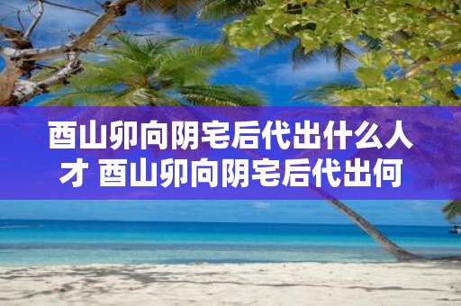 酉山卯向阴宅后代出什么人才 酉山卯向阴宅后代出何人才