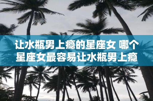 让水瓶男上瘾的星座女 哪个星座女最容易让水瓶男上瘾
