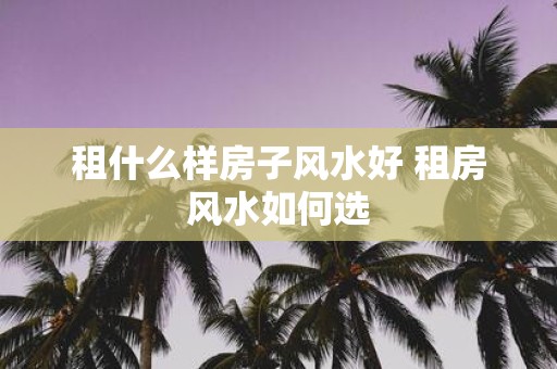 租什么样房子风水好 租房风水如何选