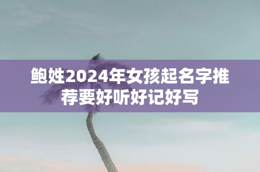 鲍姓2025年女孩起名字推荐要好听好记好写