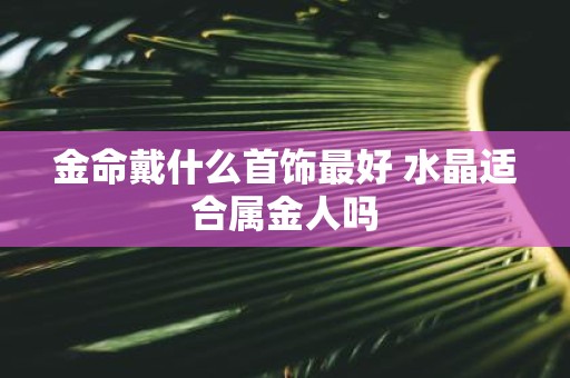 金命戴什么首饰最好 水晶适合属金人吗 金命戴什么首饰最好 水晶适合属金人吗