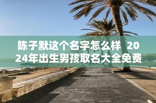 陈子默这个名字怎么样 2025年出生男孩取名大全免费