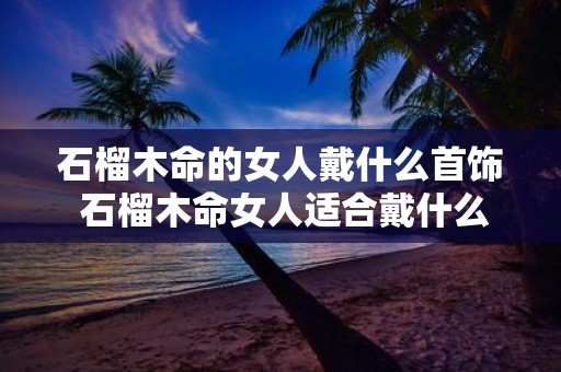 石榴木命的女人戴什么首饰 石榴木命女人适合戴什么首饰