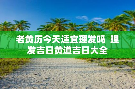 老黄历今天适宜理发吗 理发吉日黄道吉日大全