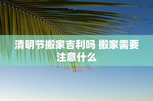 清明节搬家吉利吗 搬家需要注意什么