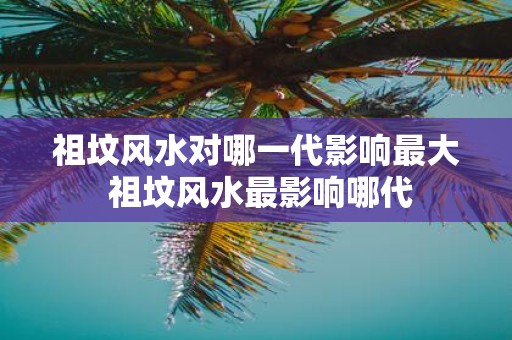 祖坟风水对哪一代影响最大 祖坟风水最影响哪代