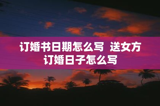订婚书日期怎么写 送女方订婚日子怎么写