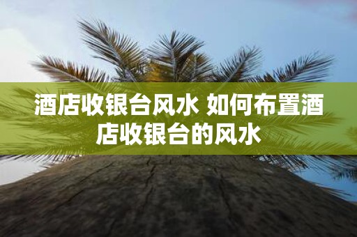 酒店收银台风水 如何布置酒店收银台的风水