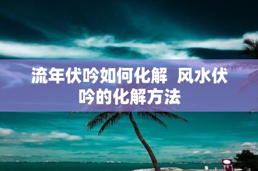 流年伏吟如何化解 风水伏吟的化解方法