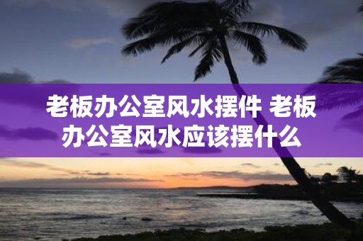 老板办公室风水摆件 老板办公室风水应该摆什么