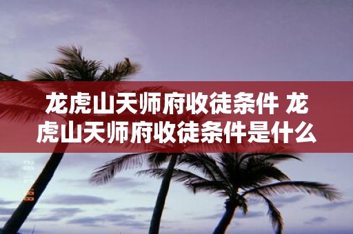 龙虎山天师府收徒条件 龙虎山天师府收徒条件是什么