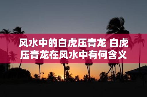 风水中的白虎压青龙 白虎压青龙在风水中有何含义