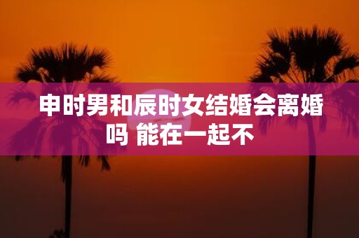 申时男和辰时女结婚会离婚吗 能在一起不