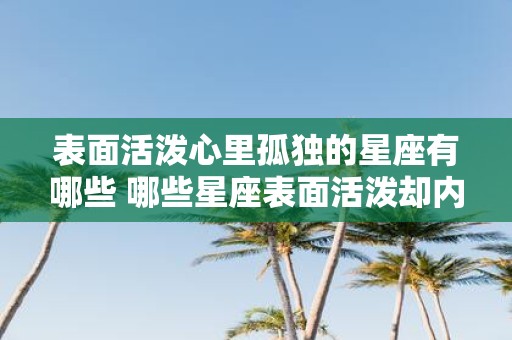 表面活泼心里孤独的星座有哪些 哪些星座表面活泼却内心孤独