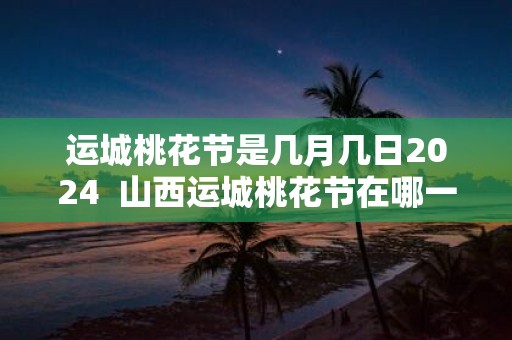 运城桃花节是几月几日2025 山西运城桃花节在哪一天