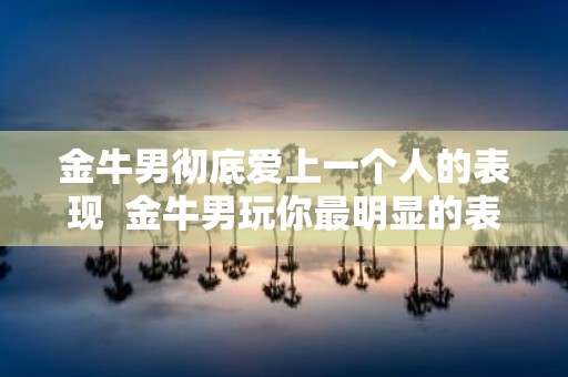 金牛男彻底爱上一个人的表现 金牛男玩你最明显的表现