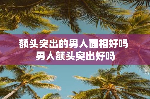 额头突出的男人面相好吗 男人额头突出好吗