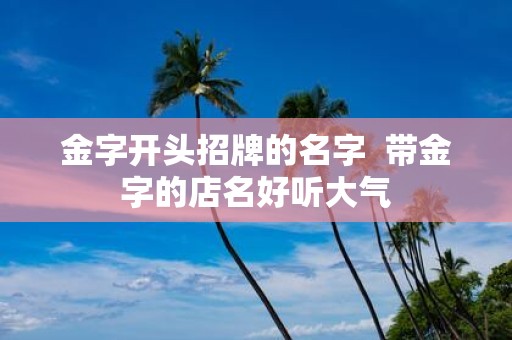 金字开头招牌的名字 带金字的店名好听大气