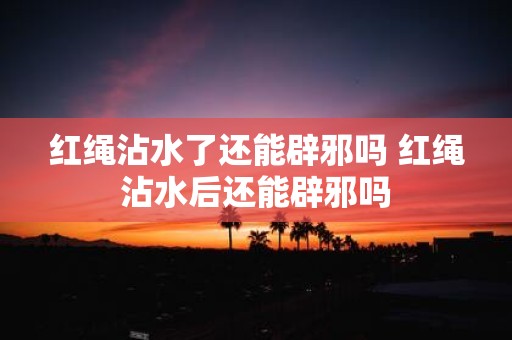 红绳沾水了还能辟邪吗 红绳沾水后还能辟邪吗