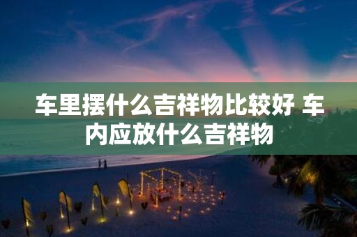 车里摆什么吉祥物比较好 车内应放什么吉祥物