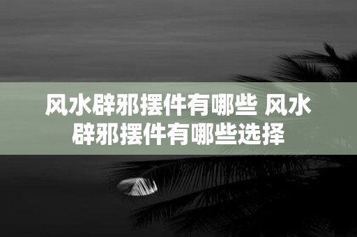 风水辟邪摆件有哪些 风水辟邪摆件有哪些选择