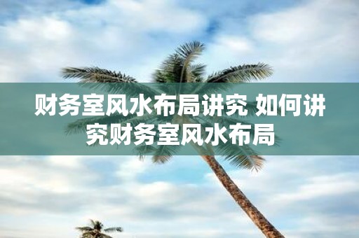 财务室风水布局讲究 如何讲究财务室风水布局