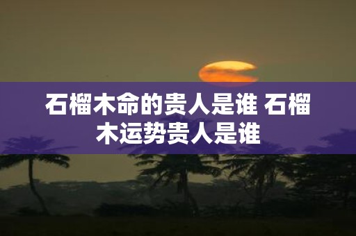 石榴木命的贵人是谁 石榴木运势贵人是谁