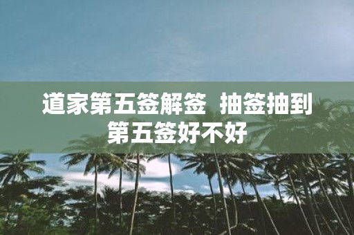 道家第五签解签 抽签抽到第五签好不好