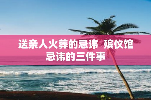 送亲人火葬的忌讳 殡仪馆忌讳的三件事