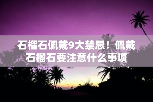 石榴石佩戴9大禁忌！佩戴石榴石要注意什么事项