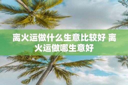 离火运做什么生意比较好 离火运做哪生意好