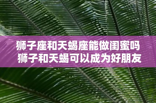 狮子座和天蝎座能做闺蜜吗 狮子和天蝎可以成为好朋友吗