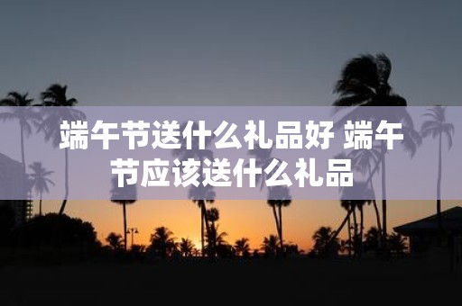 端午节送什么礼品好 端午节应该送什么礼品