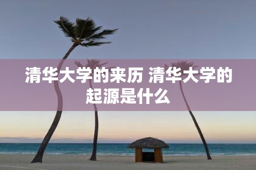 清华大学的来历 清华大学的起源是什么