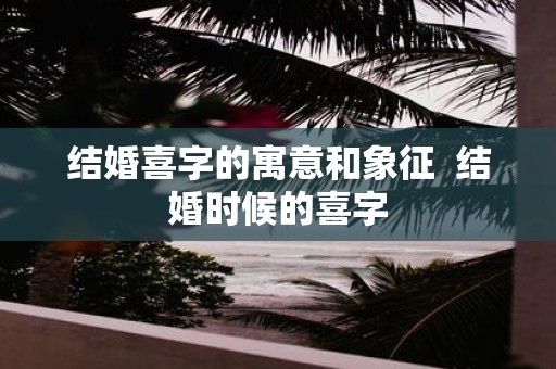 结婚喜字的寓意和象征 结婚时候的喜字
