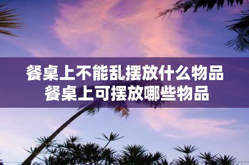 餐桌上不能乱摆放什么物品 餐桌上可摆放哪些物品