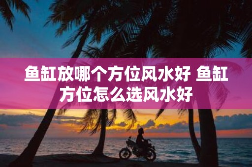 鱼缸放哪个方位风水好 鱼缸方位怎么选风水好