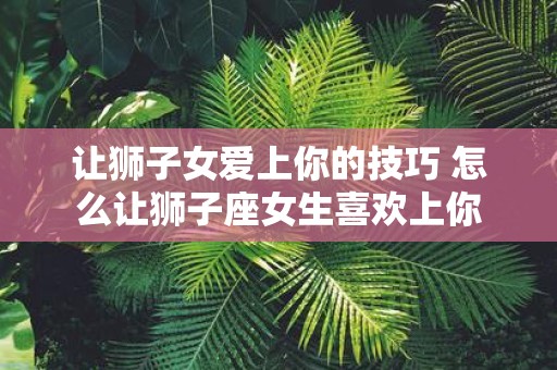 让狮子女爱上你的技巧 怎么让狮子座女生喜欢上你