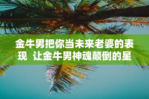 金牛男把你当未来老婆的表现 让金牛男神魂颠倒的星座