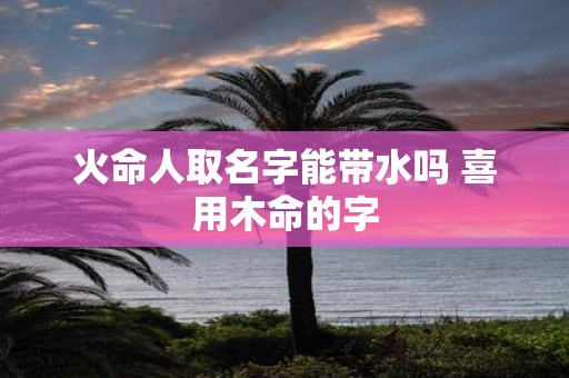 火命人取名字能带水吗 喜用木命的字