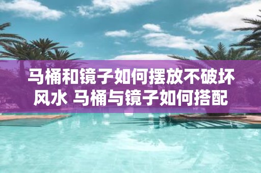 马桶和镜子如何摆放不破坏风水 马桶与镜子如何搭配布局最佳