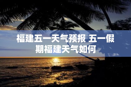 福建五一天气预报 五一假期福建天气如何