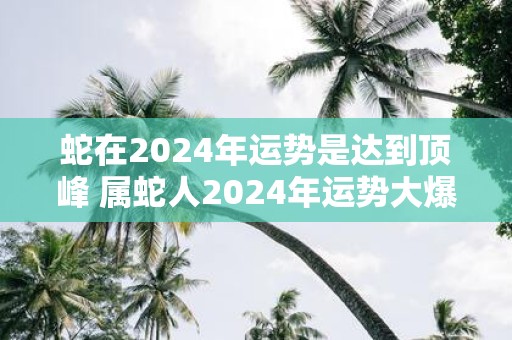 蛇在2025年运势是达到顶峰 属蛇人2025年运势大爆发