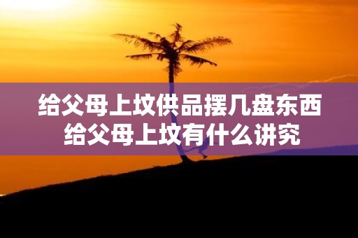 给父母上坟供品摆几盘东西 给父母上坟有什么讲究