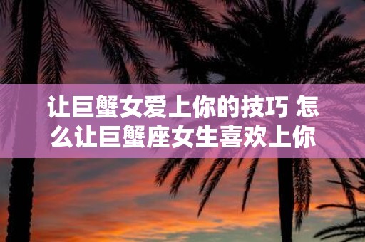 让巨蟹女爱上你的技巧 怎么让巨蟹座女生喜欢上你