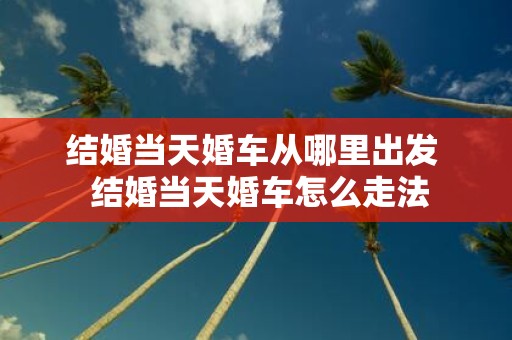 结婚当天婚车从哪里出发 结婚当天婚车怎么走法