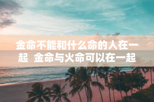 金命不能和什么命的人在一起 金命与火命可以在一起吗