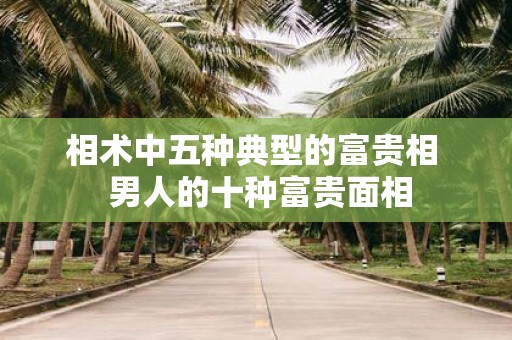 相术中五种典型的富贵相 男人的十种富贵面相