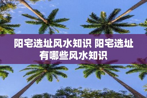 阳宅选址风水知识 阳宅选址有哪些风水知识