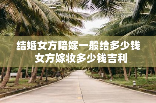 结婚女方陪嫁一般给多少钱 女方嫁妆多少钱吉利